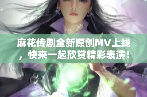麻花传剧全新原创MV上线，快来一起欣赏精彩表演！