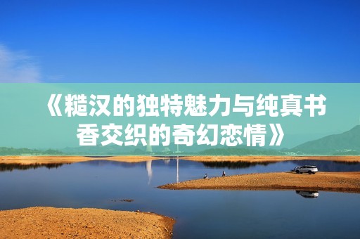 《糙汉的独特魅力与纯真书香交织的奇幻恋情》