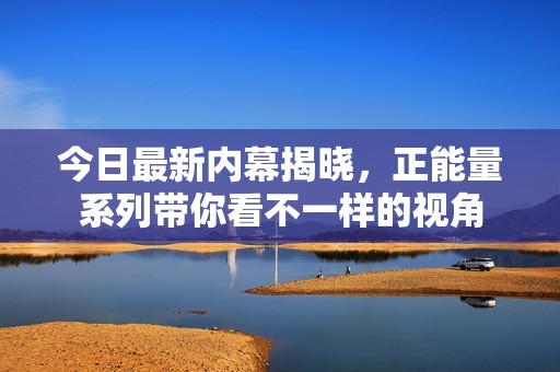 今日最新内幕揭晓，正能量系列带你看不一样的视角