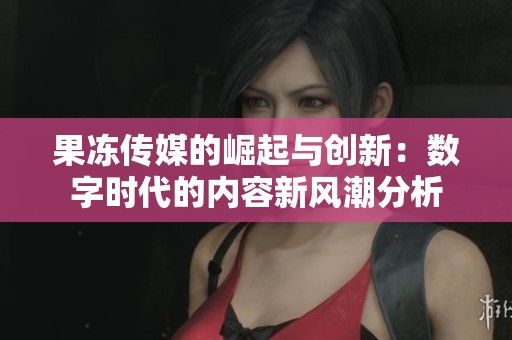 果冻传媒的崛起与创新：数字时代的内容新风潮分析