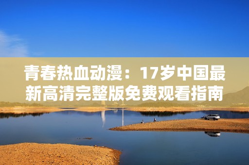 青春热血动漫：17岁中国最新高清完整版免费观看指南