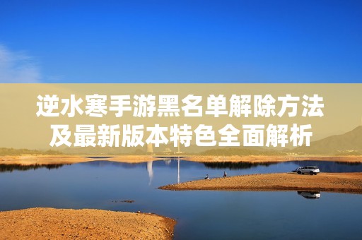 逆水寒手游黑名单解除方法及最新版本特色全面解析