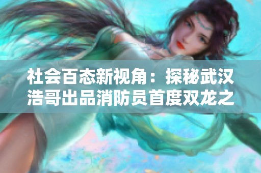 社会百态新视角：探秘武汉浩哥出品消防员首度双龙之旅第44集