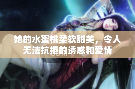 她的水蜜桃柔软甜美，令人无法抗拒的诱惑和爱情