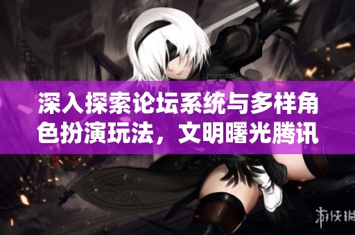 深入探索论坛系统与多样角色扮演玩法，文明曙光腾讯版全新上线