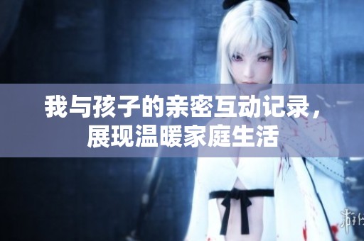 我与孩子的亲密互动记录，展现温暖家庭生活