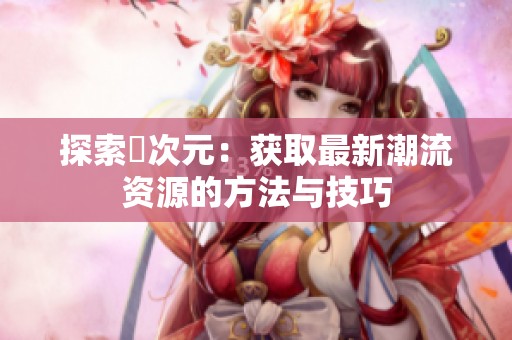 探索囧次元：获取最新潮流资源的方法与技巧
