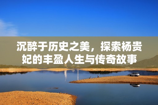 沉醉于历史之美，探索杨贵妃的丰盈人生与传奇故事