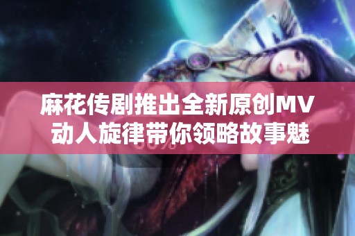 麻花传剧推出全新原创MV 动人旋律带你领略故事魅力