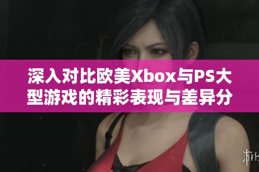 深入对比欧美Xbox与PS大型游戏的精彩表现与差异分析