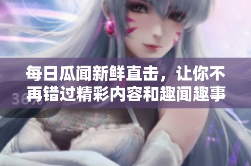 每日瓜闻新鲜直击，让你不再错过精彩内容和趣闻趣事