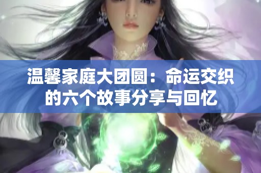 温馨家庭大团圆：命运交织的六个故事分享与回忆