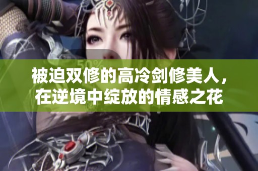 被迫双修的高冷剑修美人，在逆境中绽放的情感之花
