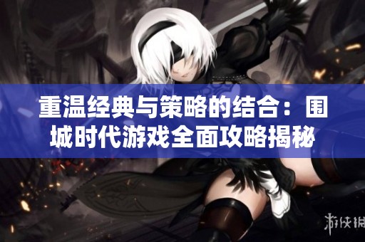 重温经典与策略的结合：围城时代游戏全面攻略揭秘