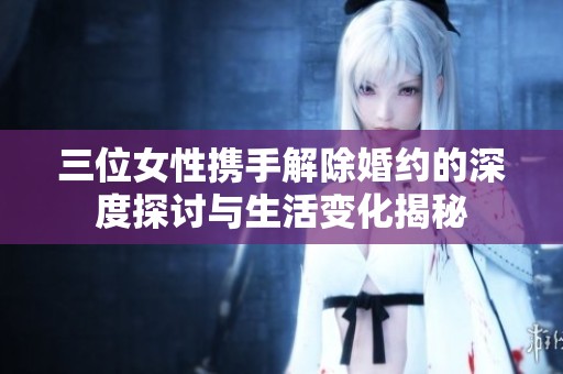 三位女性携手解除婚约的深度探讨与生活变化揭秘
