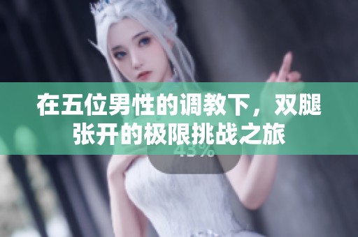 在五位男性的调教下，双腿张开的极限挑战之旅