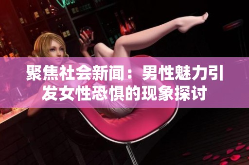 聚焦社会新闻：男性魅力引发女性恐惧的现象探讨