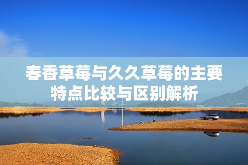 春香草莓与久久草莓的主要特点比较与区别解析