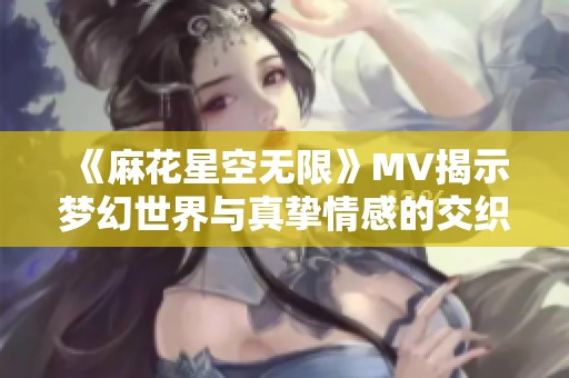 《麻花星空无限》MV揭示梦幻世界与真挚情感的交织之旅