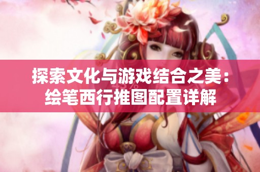 探索文化与游戏结合之美：绘笔西行推图配置详解