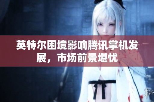 英特尔困境影响腾讯掌机发展，市场前景堪忧