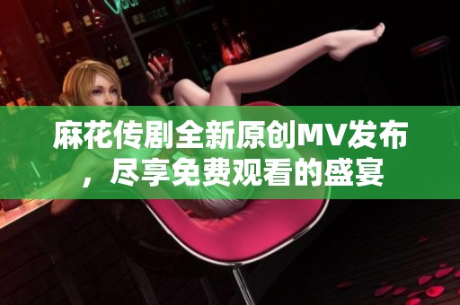 麻花传剧全新原创MV发布，尽享免费观看的盛宴