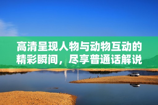高清呈现人物与动物互动的精彩瞬间，尽享普通话解说魅力
