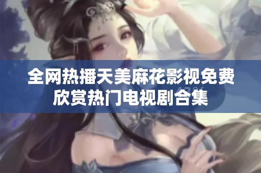 全网热播天美麻花影视免费欣赏热门电视剧合集