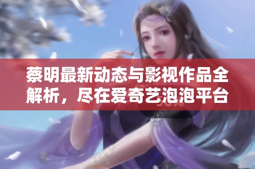 蔡明最新动态与影视作品全解析，尽在爱奇艺泡泡平台