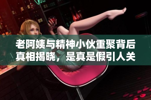 老阿姨与精神小伙重聚背后真相揭晓，是真是假引人关注
