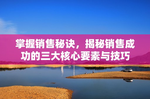 掌握销售秘诀，揭秘销售成功的三大核心要素与技巧