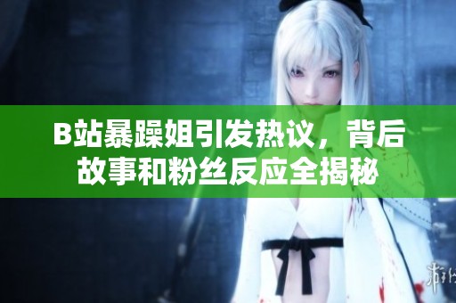 B站暴躁姐引发热议，背后故事和粉丝反应全揭秘