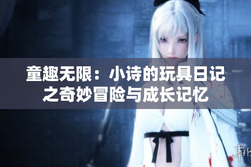 童趣无限：小诗的玩具日记之奇妙冒险与成长记忆