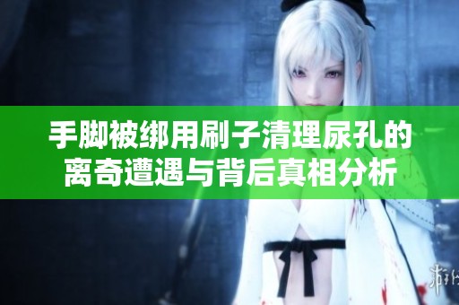 手脚被绑用刷子清理尿孔的离奇遭遇与背后真相分析