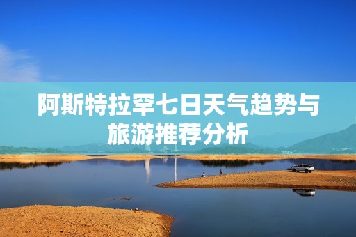 阿斯特拉罕七日天气趋势与旅游推荐分析