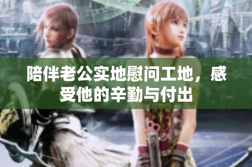 陪伴老公实地慰问工地，感受他的辛勤与付出