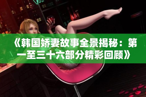 《韩国娇妻故事全景揭秘：第一至三十六部分精彩回顾》