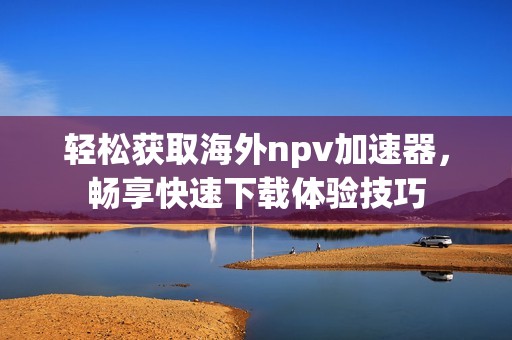 轻松获取海外npv加速器，畅享快速下载体验技巧