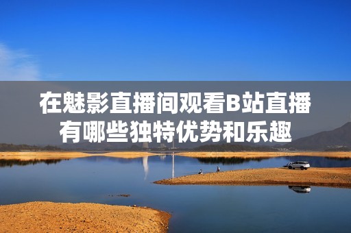在魅影直播间观看B站直播有哪些独特优势和乐趣