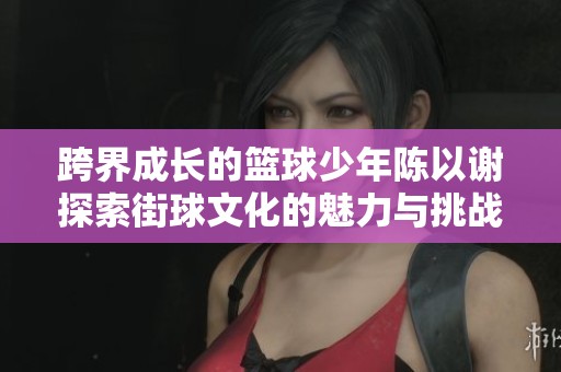 跨界成长的篮球少年陈以谢探索街球文化的魅力与挑战