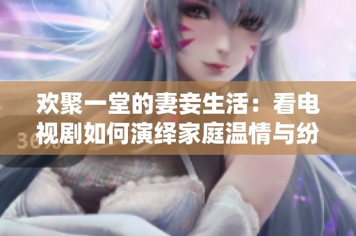 欢聚一堂的妻妾生活：看电视剧如何演绎家庭温情与纷争