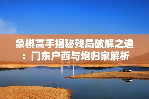 象棋高手揭秘残局破解之道：门东户西与炮归家解析