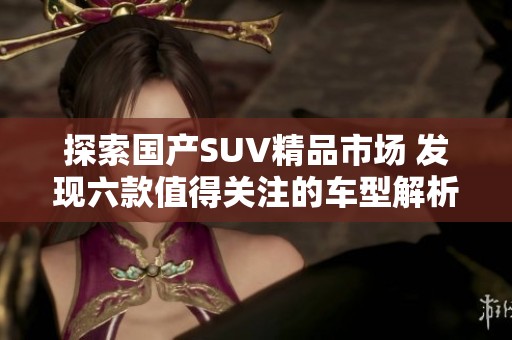 探索国产SUV精品市场 发现六款值得关注的车型解析