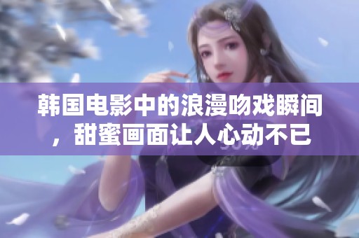韩国电影中的浪漫吻戏瞬间，甜蜜画面让人心动不已