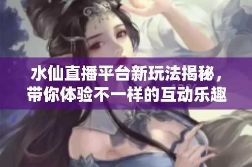 水仙直播平台新玩法揭秘，带你体验不一样的互动乐趣