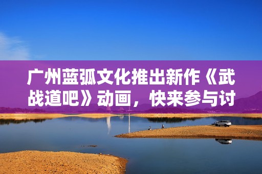 广州蓝弧文化推出新作《武战道吧》动画，快来参与讨论吧！