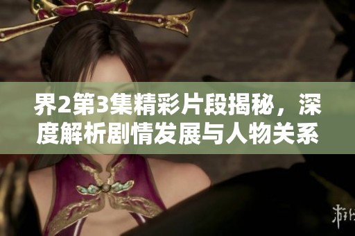 界2第3集精彩片段揭秘，深度解析剧情发展与人物关系