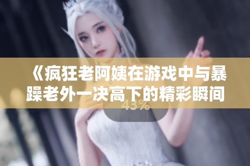 《疯狂老阿姨在游戏中与暴躁老外一决高下的精彩瞬间》