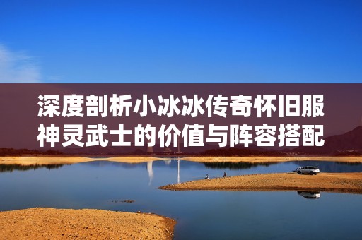 深度剖析小冰冰传奇怀旧服神灵武士的价值与阵容搭配建议