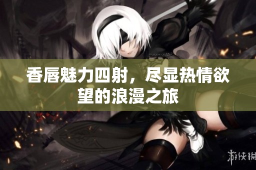 香唇魅力四射，尽显热情欲望的浪漫之旅